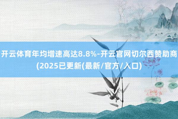 开云体育年均增速高达8.8%-开云官网切尔西赞助商(2025已更新(最新/官方/入口)