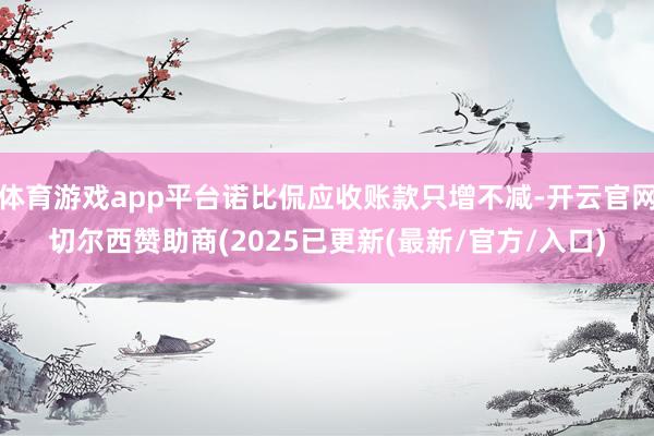 体育游戏app平台诺比侃应收账款只增不减-开云官网切尔西赞助商(2025已更新(最新/官方/入口)