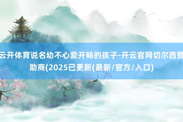 云开体育说名幼不心爱开畅的孩子-开云官网切尔西赞助商(2025已更新(最新/官方/入口)