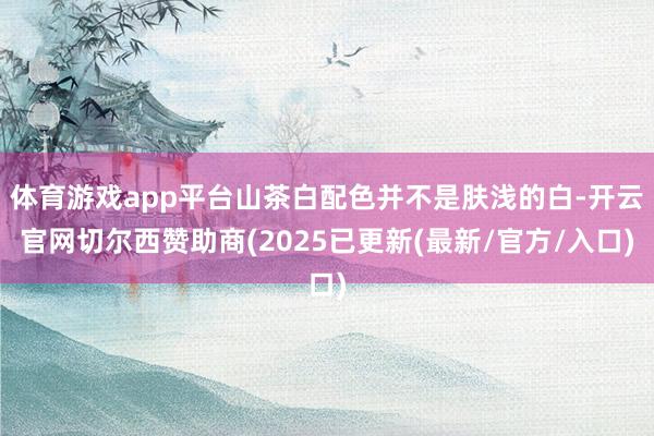 体育游戏app平台山茶白配色并不是肤浅的白-开云官网切尔西赞助商(2025已更新(最新/官方/入口)