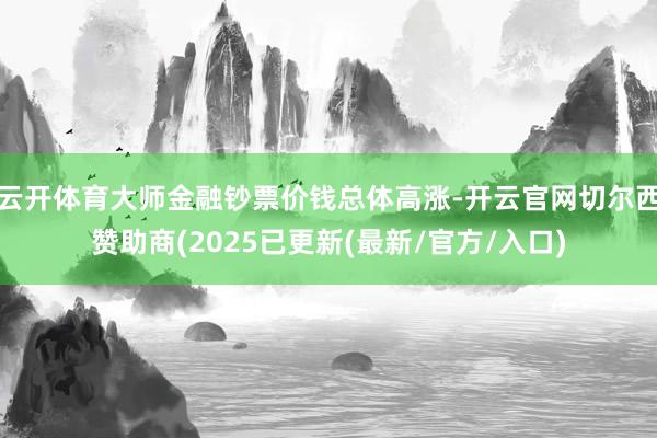 云开体育大师金融钞票价钱总体高涨-开云官网切尔西赞助商(2025已更新(最新/官方/入口)