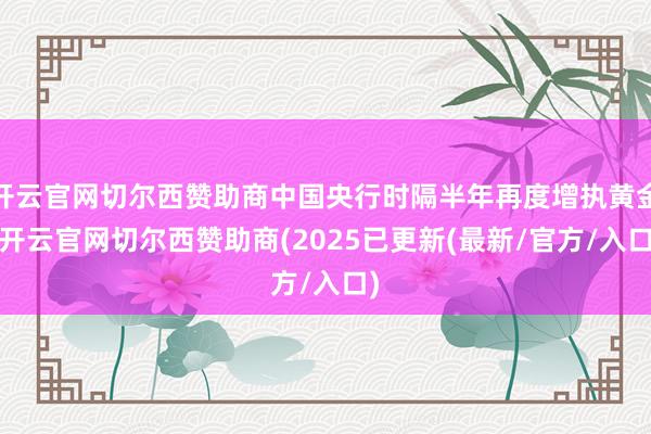 开云官网切尔西赞助商中国央行时隔半年再度增执黄金-开云官网切尔西赞助商(2025已更新(最新/官方/入口)