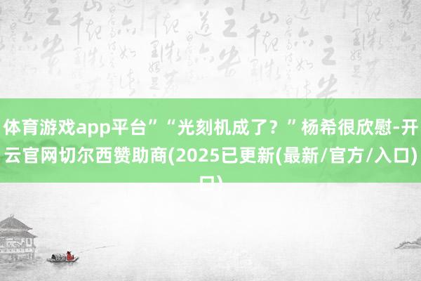 体育游戏app平台”“光刻机成了？”杨希很欣慰-开云官网切尔西赞助商(2025已更新(最新/官方/入口)