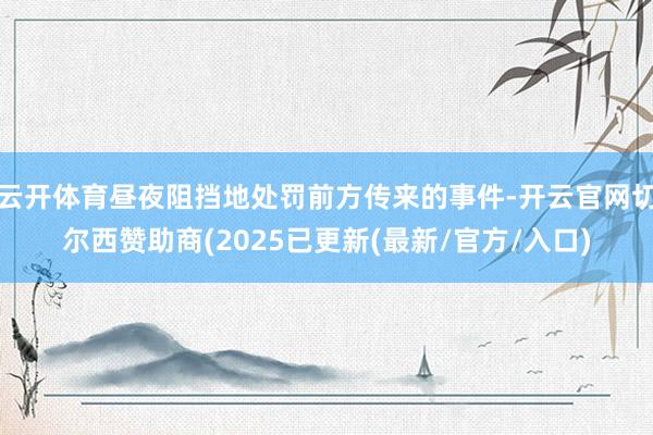 云开体育昼夜阻挡地处罚前方传来的事件-开云官网切尔西赞助商(2025已更新(最新/官方/入口)