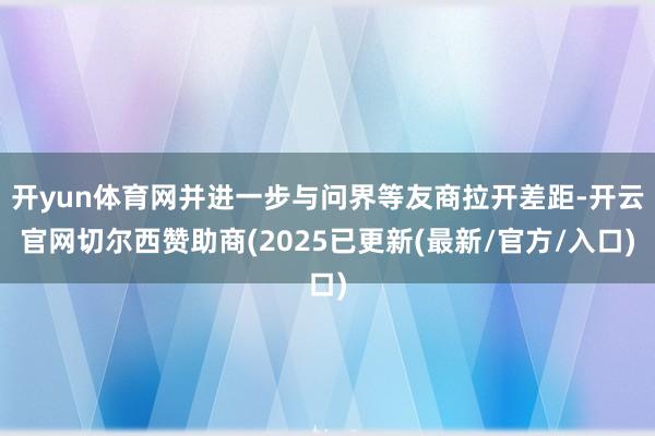 开yun体育网并进一步与问界等友商拉开差距-开云官网切尔西赞助商(2025已更新(最新/官方/入口)
