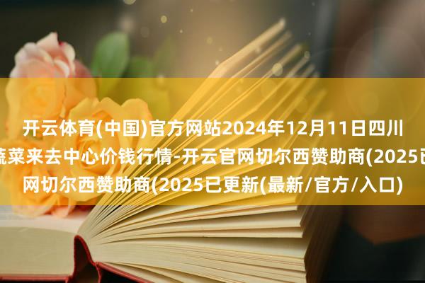 开云体育(中国)官方网站2024年12月11日四川成齐龙泉聚和(国外)果蔬菜来去中心价钱行情-开云官网切尔西赞助商(2025已更新(最新/官方/入口)