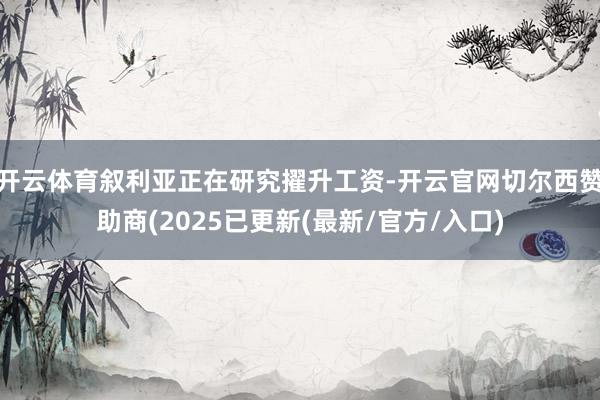 开云体育叙利亚正在研究擢升工资-开云官网切尔西赞助商(2025已更新(最新/官方/入口)