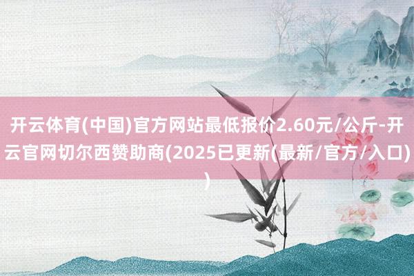 开云体育(中国)官方网站最低报价2.60元/公斤-开云官网切尔西赞助商(2025已更新(最新/官方/入口)