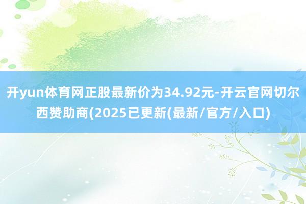 开yun体育网正股最新价为34.92元-开云官网切尔西赞助商(2025已更新(最新/官方/入口)