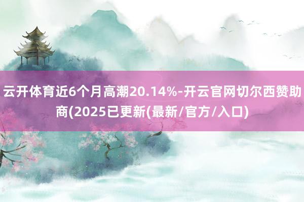 云开体育近6个月高潮20.14%-开云官网切尔西赞助商(2025已更新(最新/官方/入口)
