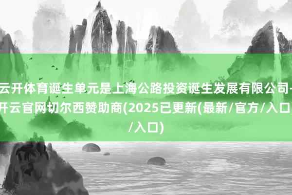 云开体育诞生单元是上海公路投资诞生发展有限公司-开云官网切尔西赞助商(2025已更新(最新/官方/入口)