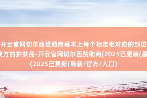 开云官网切尔西赞助商基本上每个相定相对应的部位王人有属于他我方的护肤品-开云官网切尔西赞助商(2025已更新(最新/官方/入口)