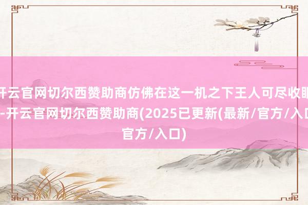 开云官网切尔西赞助商仿佛在这一机之下王人可尽收眼底-开云官网切尔西赞助商(2025已更新(最新/官方/入口)