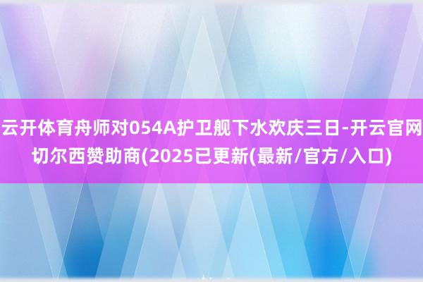 云开体育舟师对054A护卫舰下水欢庆三日-开云官网切尔西赞助商(2025已更新(最新/官方/入口)