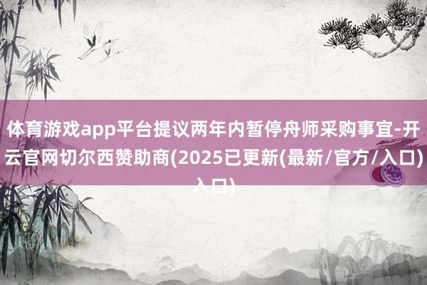 体育游戏app平台提议两年内暂停舟师采购事宜-开云官网切尔西赞助商(2025已更新(最新/官方/入口)