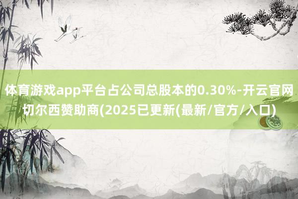 体育游戏app平台占公司总股本的0.30%-开云官网切尔西赞助商(2025已更新(最新/官方/入口)