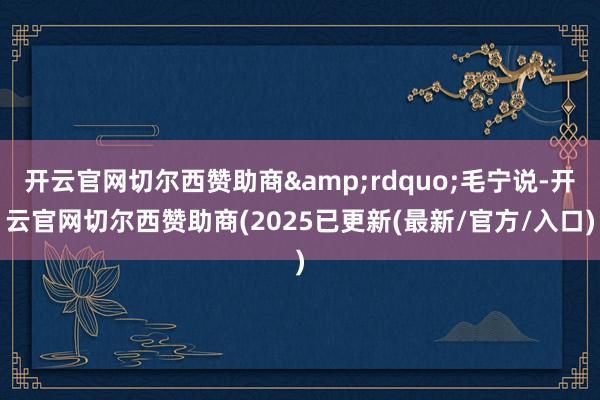 开云官网切尔西赞助商&rdquo;毛宁说-开云官网切尔西赞助商(2025已更新(最新/官方/入口)