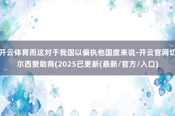 开云体育而这对于我国以偏执他国度来说-开云官网切尔西赞助商(2025已更新(最新/官方/入口)