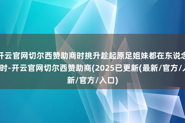 开云官网切尔西赞助商时挑升趁起原足姐妹都在东说念主世时-开云官网切尔西赞助商(2025已更新(最新/官方/入口)