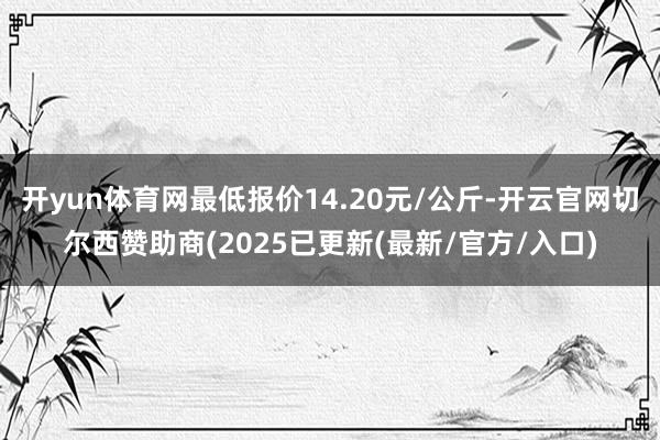 开yun体育网最低报价14.20元/公斤-开云官网切尔西赞助商(2025已更新(最新/官方/入口)