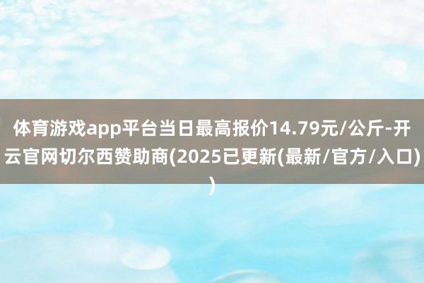 体育游戏app平台当日最高报价14.79元/公斤-开云官网切尔西赞助商(2025已更新(最新/官方/入口)