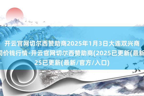 开云官网切尔西赞助商2025年1月3日大连双兴商品城有限公司价钱行情-开云官网切尔西赞助商(2025