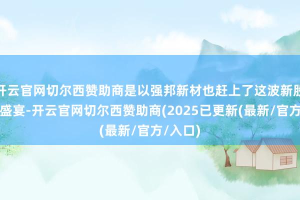 开云官网切尔西赞助商是以强邦新材也赶上了这波新股爆炒的盛宴-开云官网切尔西赞助商(2025已更新(最新/官方/入口)