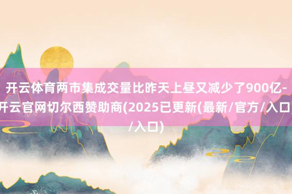 开云体育两市集成交量比昨天上昼又减少了900亿-开云官网切尔西赞助商(2025已更新(最新/官方/入