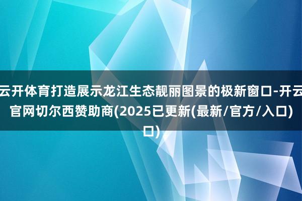 云开体育打造展示龙江生态靓丽图景的极新窗口-开云官网切尔西赞助商(2025已更新(最新/官方/入口)