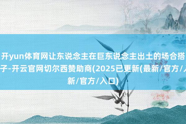 开yun体育网让东说念主在巨东说念主出土的场合搭上棚子-开云官网切尔西赞助商(2025已更新(最新/官方/入口)