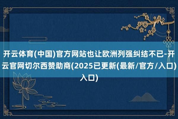 开云体育(中国)官方网站也让欧洲列强纠结不已-开云官网切尔西赞助商(2025已更新(最新/官方/入口