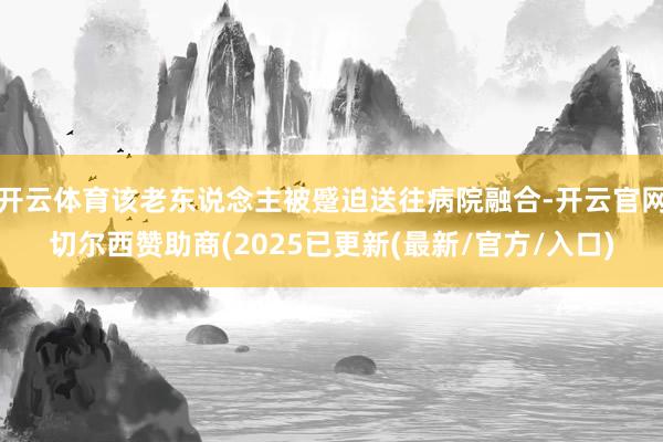 开云体育该老东说念主被蹙迫送往病院融合-开云官网切尔西赞助商(2025已更新(最新/官方/入口)
