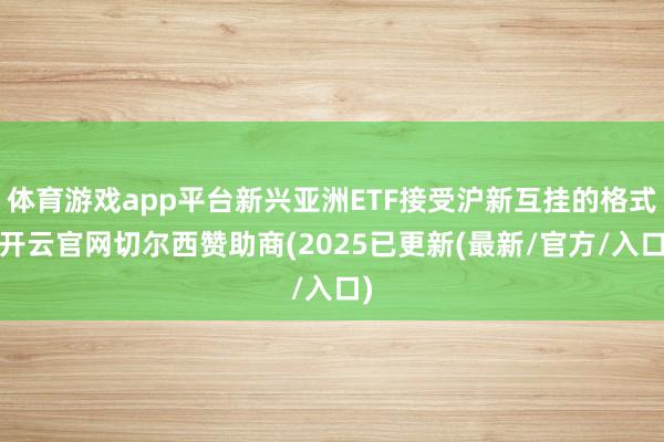 体育游戏app平台新兴亚洲ETF接受沪新互挂的格式-开云官网切尔西赞助商(2025已更新(最新/官方
