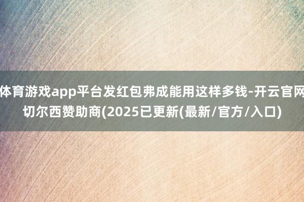 体育游戏app平台发红包弗成能用这样多钱-开云官网切尔西赞助商(2025已更新(最新/官方/入口)