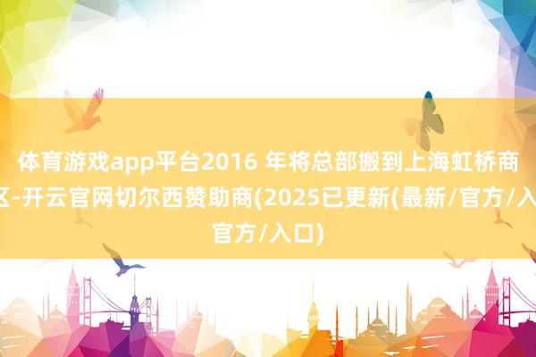 体育游戏app平台2016 年将总部搬到上海虹桥商务区-开云官网切尔西赞助商(2025已更新(最新/