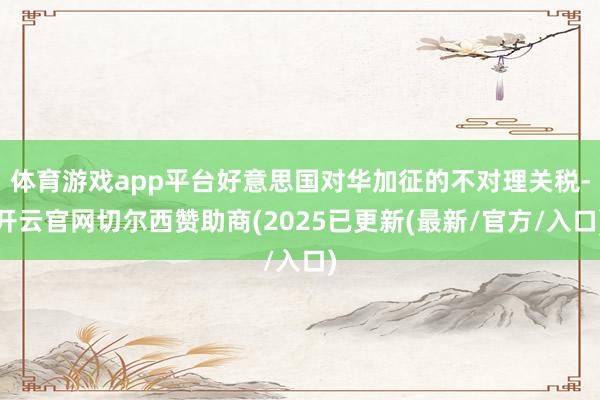 体育游戏app平台好意思国对华加征的不对理关税-开云官网切尔西赞助商(2025已更新(最新/官方/入