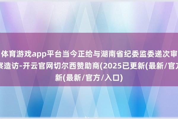 体育游戏app平台当今正给与湖南省纪委监委递次审查和监察造访-开云官网切尔西赞助商(2025已更新(最新/官方/入口)