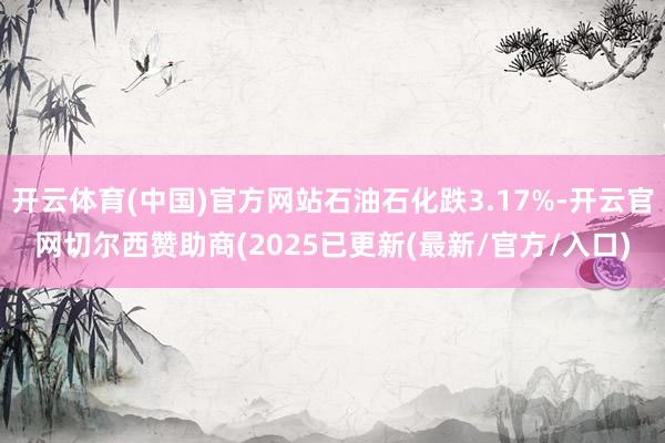 开云体育(中国)官方网站石油石化跌3.17%-开云官网切尔西赞助商(2025已更新(最新/官方/入口