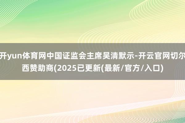 开yun体育网中国证监会主席吴清默示-开云官网切尔西赞助商(2025已更新(最新/官方/入口)