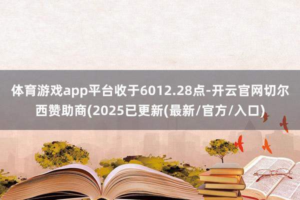 体育游戏app平台收于6012.28点-开云官网切尔西赞助商(2025已更新(最新/官方/入口)