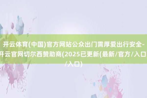 开云体育(中国)官方网站公众出门需厚爱出行安全-开云官网切尔西赞助商(2025已更新(最新/官方/入
