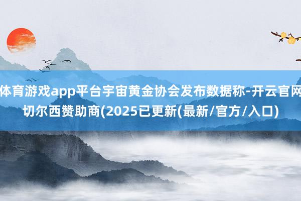 体育游戏app平台宇宙黄金协会发布数据称-开云官网切尔西赞助商(2025已更新(最新/官方/入口)