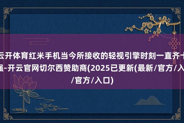 云开体育红米手机当今所接收的轻视引擎时刻一直齐十分强-开云官网切尔西赞助商(2025已更新(最新/官方/入口)