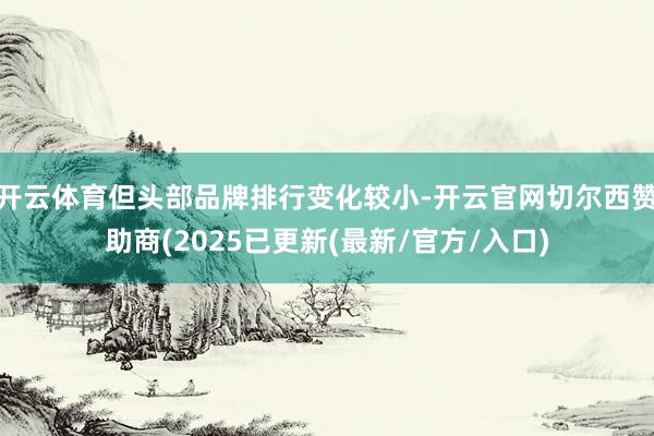 开云体育但头部品牌排行变化较小-开云官网切尔西赞助商(2025已更新(最新/官方/入口)