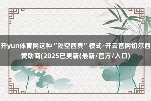 开yun体育网这种“隔空西宾”模式-开云官网切尔西赞助商(2025已更新(最新/官方/入口)