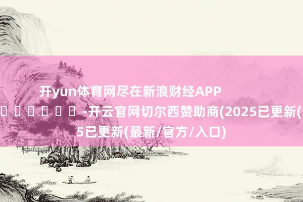 开yun体育网尽在新浪财经APP            													-开云官网切尔西赞助商(2025已更新(最新/官方/入口)