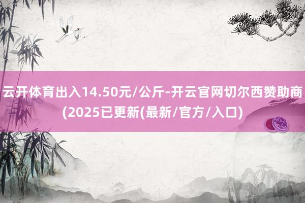 云开体育出入14.50元/公斤-开云官网切尔西赞助商(2025已更新(最新/官方/入口)