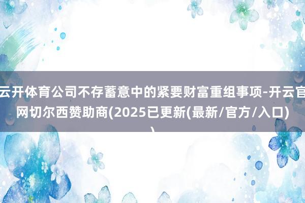云开体育公司不存蓄意中的紧要财富重组事项-开云官网切尔西赞助商(2025已更新(最新/官方/入口)