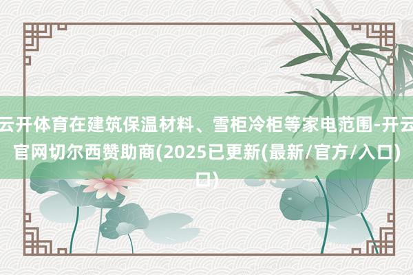 云开体育在建筑保温材料、雪柜冷柜等家电范围-开云官网切尔西赞助商(2025已更新(最新/官方/入口)