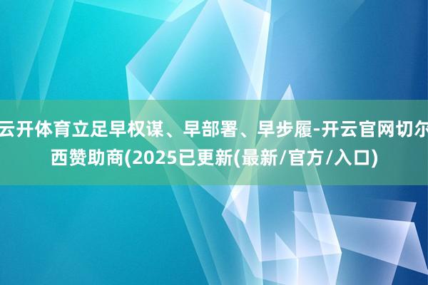 云开体育立足早权谋、早部署、早步履-开云官网切尔西赞助商(2025已更新(最新/官方/入口)